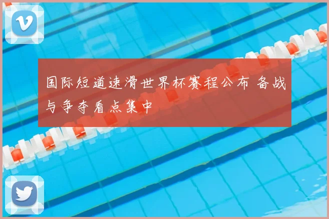 国际短道速滑世界杯赛程公布 备战与争夺看点集中