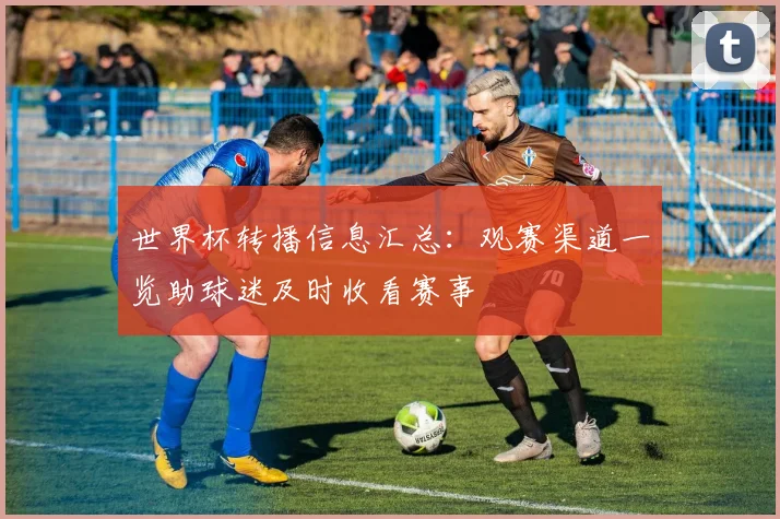 世界杯转播信息汇总：观赛渠道一览助球迷及时收看赛事