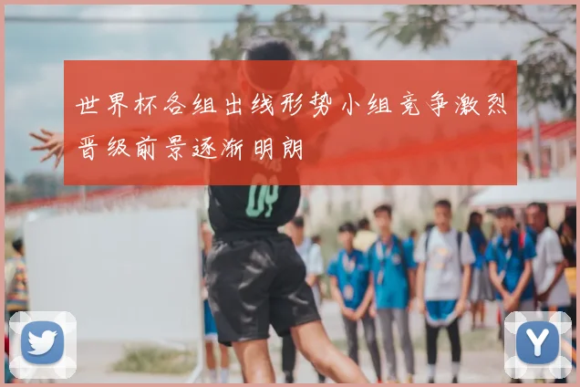 世界杯各组出线形势小组竞争激烈晋级前景逐渐明朗