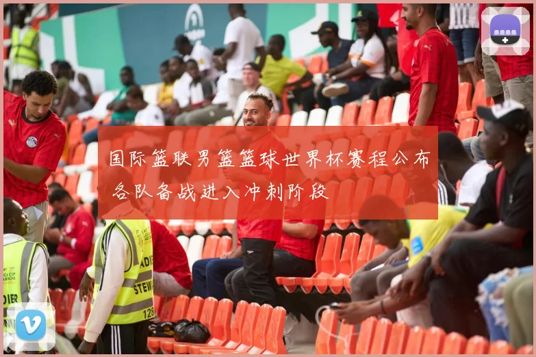 国际篮联男篮篮球世界杯赛程公布 各队备战进入冲刺阶段