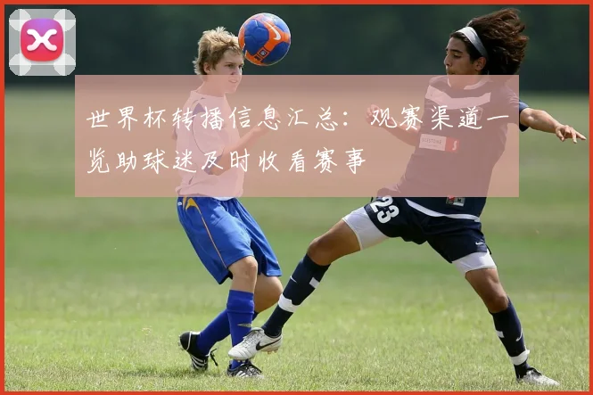 世界杯转播信息汇总:观赛渠道一览助球迷及时收看赛事