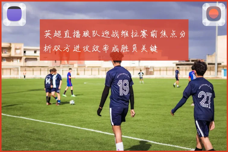 英超直播狼队迎战维拉赛前焦点分析双方进攻效率成胜负关键