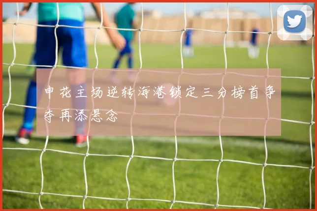 申花主场逆转海港锁定三分榜首争夺再添悬念