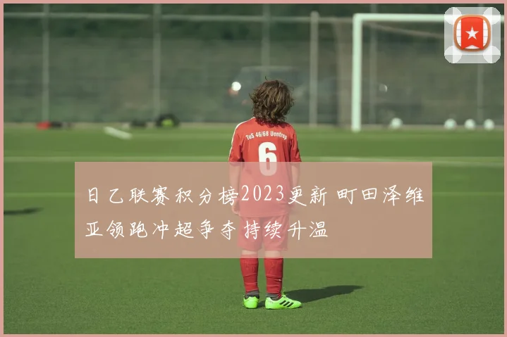 日乙联赛积分榜2023更新 町田泽维亚领跑冲超争夺持续升温