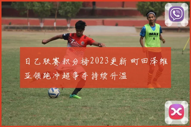 日乙联赛积分榜2023更新 町田泽维亚领跑冲超争夺持续升温