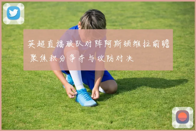 英超直播狼队对阵阿斯顿维拉前瞻 聚焦积分争夺与攻防对决