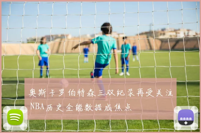 奥斯卡罗伯特森三双纪录再受关注 NBA历史全能数据成焦点