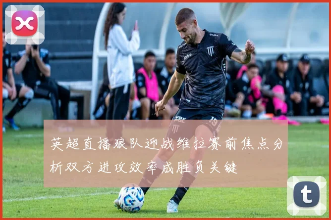 英超直播狼队迎战维拉赛前焦点分析双方进攻效率成胜负关键
